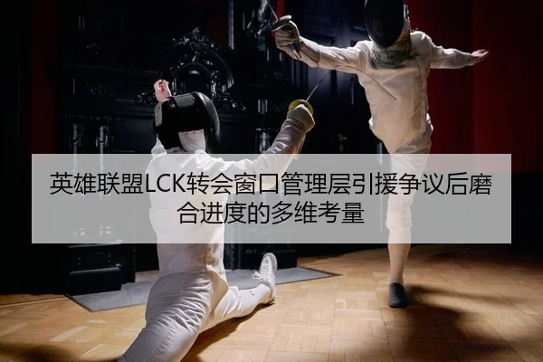 英雄联盟LCK转会窗口管理层引援争议后磨合进度的多维考量